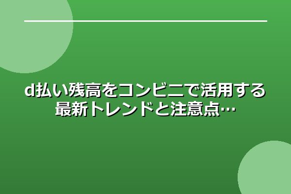 d払い残高をコンビニで活用する最新トレンドと注意点
