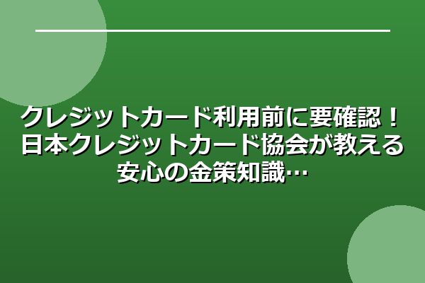 クレジットカード利用前に要確認！日本クレジットカード協会が教える安心の金策知識
