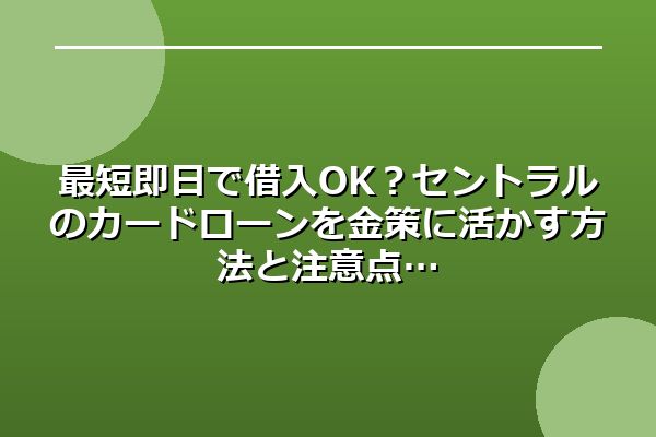最短即日で借入OK？セントラルのカードローンを金策に活かす方法と注意点