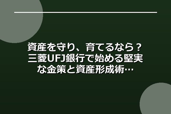資産を守り、育てるなら？三菱UFJ銀行で始める堅実な金策と資産形成術