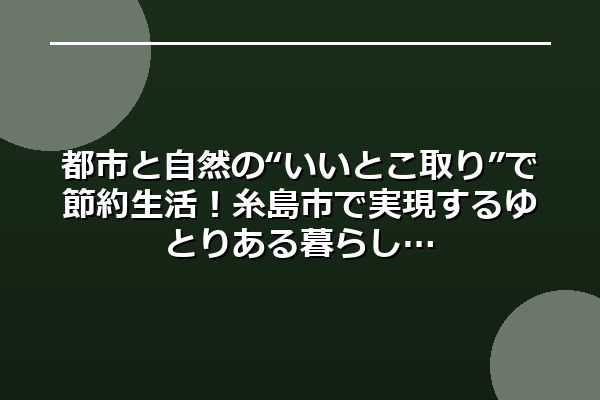 都市と自然の“いいとこ取り”で節約生活！糸島市で実現するゆとりある暮らし