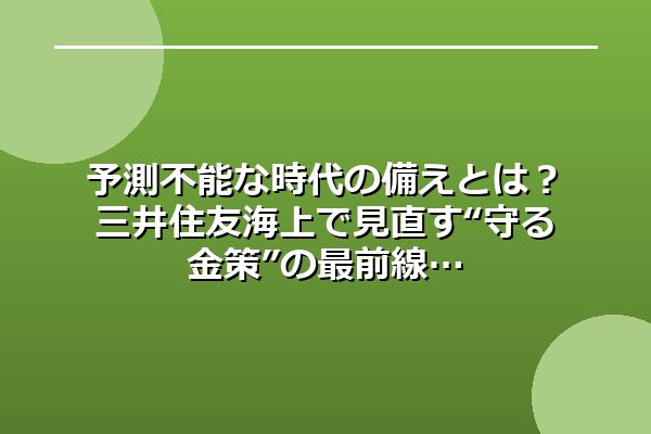 予測不能な時代の備えとは？三井住友海上で見直す“守る金策”の最前線