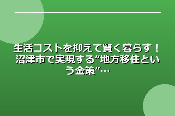 生活コストを抑えて賢く暮らす！沼津市で実現する“地方移住という金策”
