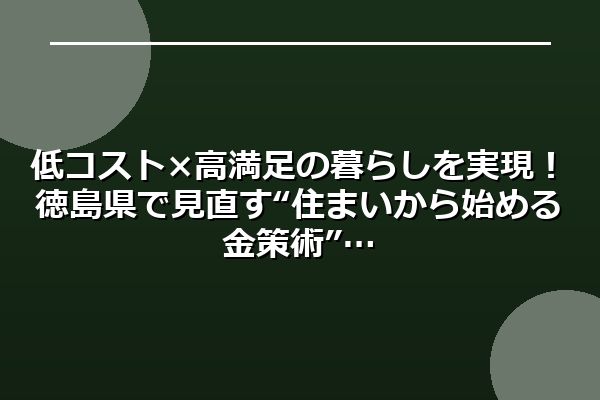 低コスト×高満足の暮らしを実現！徳島県で見直す“住まいから始める金策術”
